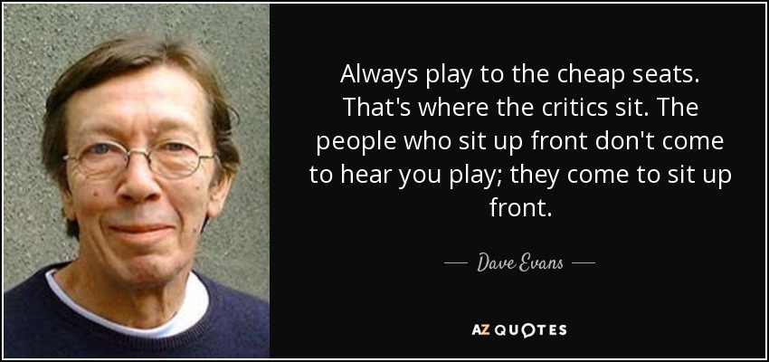 Always play to the cheap seats. That's where the critics sit. The people who sit up front don't come to hear you play; they come to sit up front. - Dave Evans