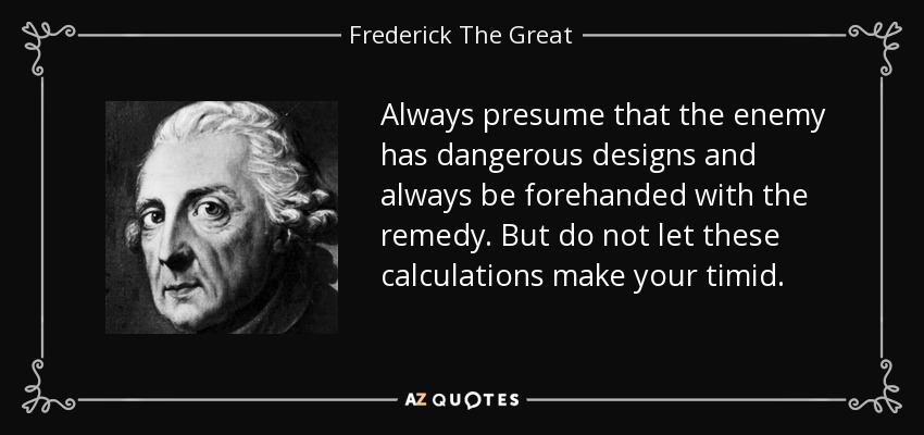 Always presume that the enemy has dangerous designs and always be forehanded with the remedy. But do not let these calculations make your timid. - Frederick The Great