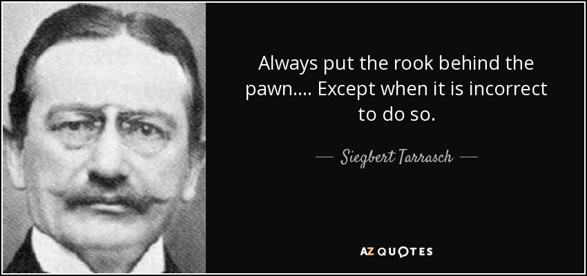 Always put the rook behind the pawn.... Except when it is incorrect to do so. - Siegbert Tarrasch