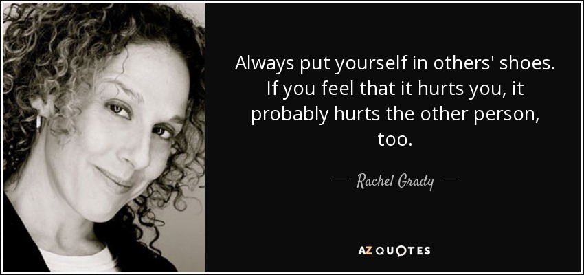 Always put yourself in others' shoes. If you feel that it hurts you, it probably hurts the other person, too. - Rachel Grady