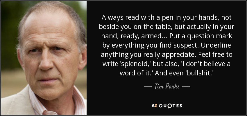 Always read with a pen in your hands, not beside you on the table, but actually in your hand, ready, armed ... Put a question mark by everything you find suspect. Underline anything you really appreciate. Feel free to write 'splendid,' but also, 'I don't believe a word of it.' And even 'bullshit.' - Tim Parks