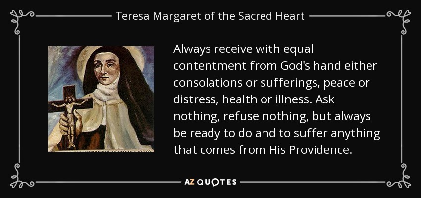 Always receive with equal contentment from God's hand either consolations or sufferings, peace or distress, health or illness. Ask nothing, refuse nothing, but always be ready to do and to suffer anything that comes from His Providence. - Teresa Margaret of the Sacred Heart
