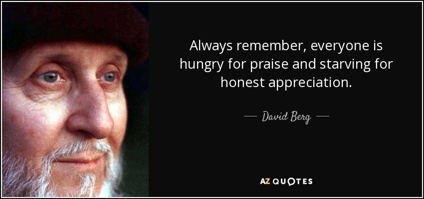 Always remember, everyone is hungry for praise and starving for honest appreciation. - David Berg