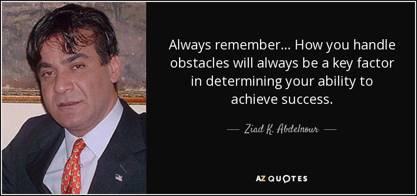 Always remember... How you handle obstacles will always be a key factor in determining your ability to achieve success. - Ziad K. Abdelnour