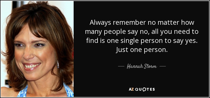 Always remember no matter how many people say no, all you need to find is one single person to say yes. Just one person. - Hannah Storm