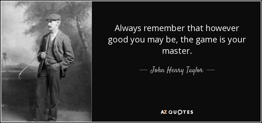 Always remember that however good you may be, the game is your master. - John Henry Taylor