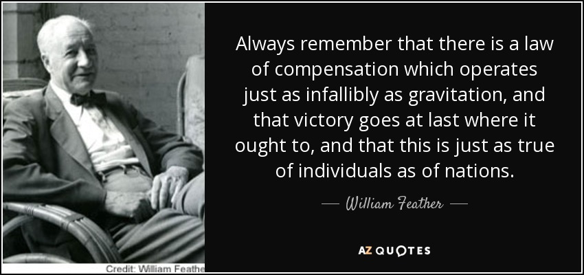 Always remember that there is a law of compensation which operates just as infallibly as gravitation, and that victory goes at last where it ought to, and that this is just as true of individuals as of nations. - William Feather