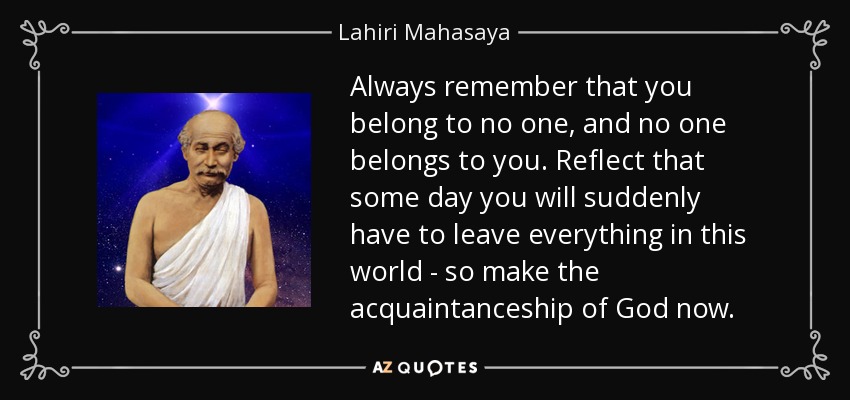 Always remember that you belong to no one, and no one belongs to you. Reflect that some day you will suddenly have to leave everything in this world - so make the acquaintanceship of God now. - Lahiri Mahasaya