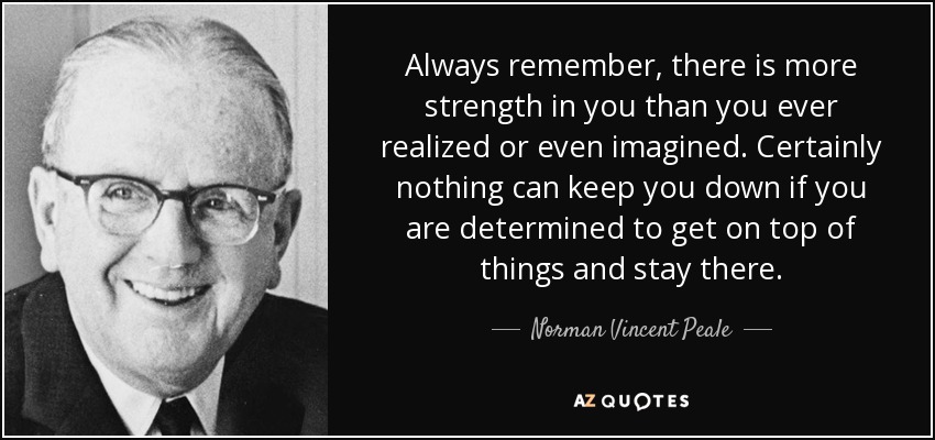 Always remember, there is more strength in you than you ever realized or even imagined. Certainly nothing can keep you down if you are determined to get on top of things and stay there. - Norman Vincent Peale