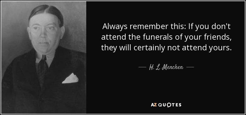 Always remember this: If you don't attend the funerals of your friends, they will certainly not attend yours. - H. L. Mencken