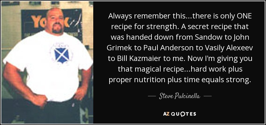 Always remember this...there is only ONE recipe for strength. A secret recipe that was handed down from Sandow to John Grimek to Paul Anderson to Vasily Alexeev to Bill Kazmaier to me. Now I'm giving you that magical recipe...hard work plus proper nutrition plus time equals strong. - Steve Pulcinella