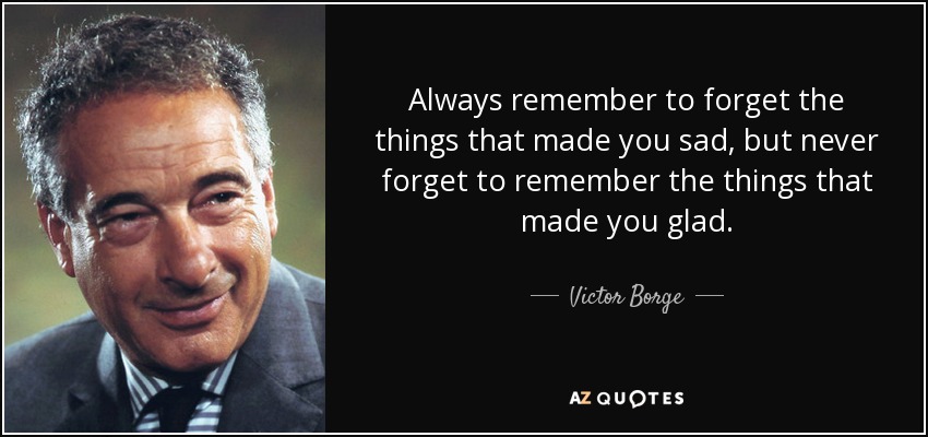 Always remember to forget the things that made you sad, but never forget to remember the things that made you glad. - Victor Borge