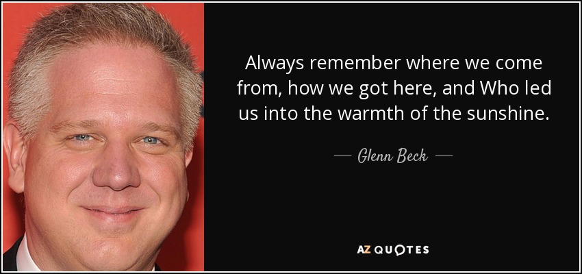 Always remember where we come from, how we got here, and Who led us into the warmth of the sunshine. - Glenn Beck