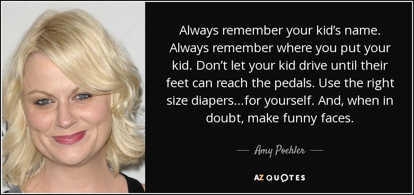 Always remember your kid’s name. Always remember where you put your kid. Don’t let your kid drive until their feet can reach the pedals. Use the right size diapers…for yourself. And, when in doubt, make funny faces. - Amy Poehler