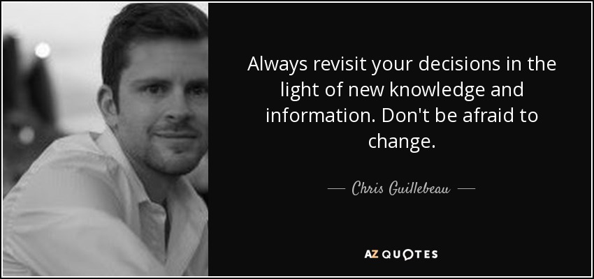 Always revisit your decisions in the light of new knowledge and information. Don't be afraid to change. - Chris Guillebeau