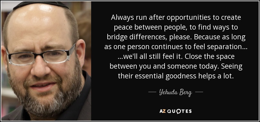 Always run after opportunities to create peace between people, to find ways to bridge differences, please. Because as long as one person continues to feel separation… …we'll all still feel it. Close the space between you and someone today. Seeing their essential goodness helps a lot. - Yehuda Berg