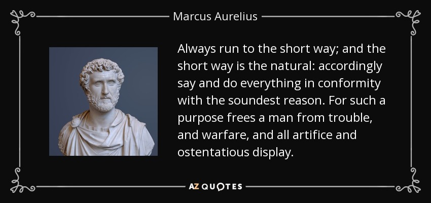 Always run to the short way; and the short way is the natural: accordingly say and do everything in conformity with the soundest reason. For such a purpose frees a man from trouble, and warfare, and all artifice and ostentatious display. - Marcus Aurelius