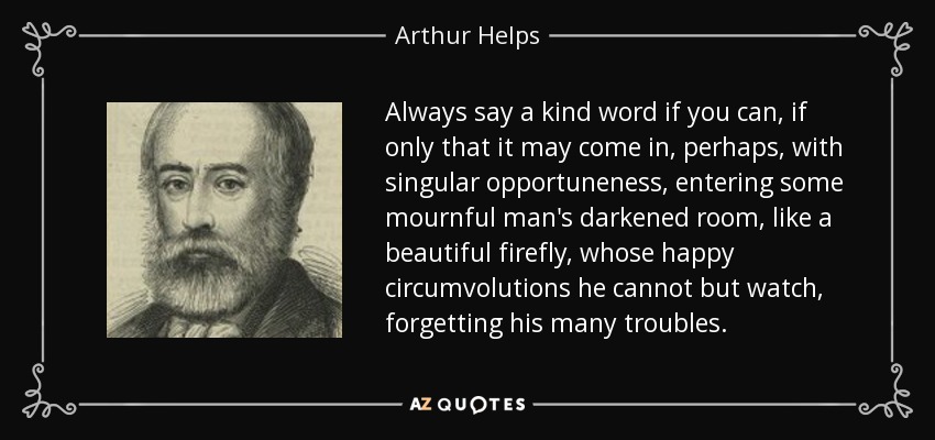 Always say a kind word if you can, if only that it may come in, perhaps, with singular opportuneness, entering some mournful man's darkened room, like a beautiful firefly, whose happy circumvolutions he cannot but watch, forgetting his many troubles. - Arthur Helps
