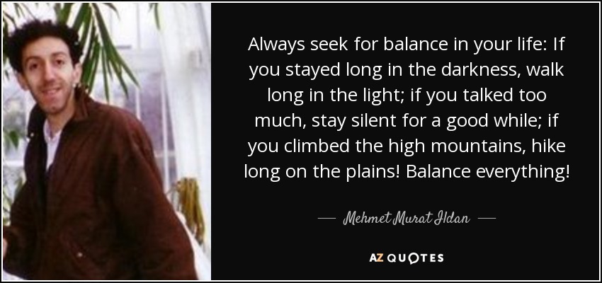 Always seek for balance in your life: If you stayed long in the darkness, walk long in the light; if you talked too much, stay silent for a good while; if you climbed the high mountains, hike long on the plains! Balance everything! - Mehmet Murat Ildan