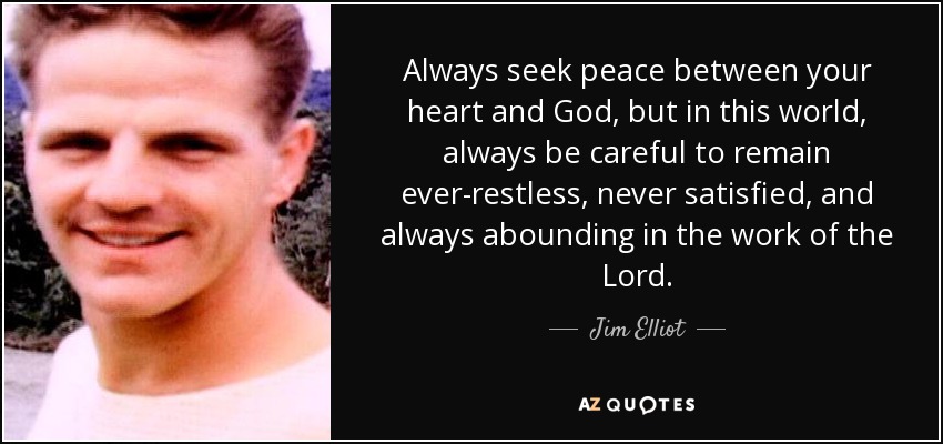 Always seek peace between your heart and God, but in this world, always be careful to remain ever-restless, never satisfied, and always abounding in the work of the Lord. - Jim Elliot
