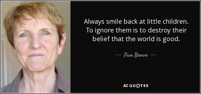 Always smile back at little children. To ignore them is to destroy their belief that the world is good. - Pam Brown