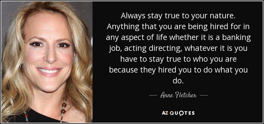 Always stay true to your nature. Anything that you are being hired for in any aspect of life whether it is a banking job, acting directing, whatever it is you have to stay true to who you are because they hired you to do what you do. - Anne Fletcher