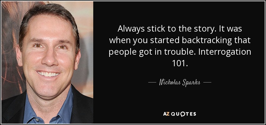 Always stick to the story. It was when you started backtracking that people got in trouble. Interrogation 101. - Nicholas Sparks