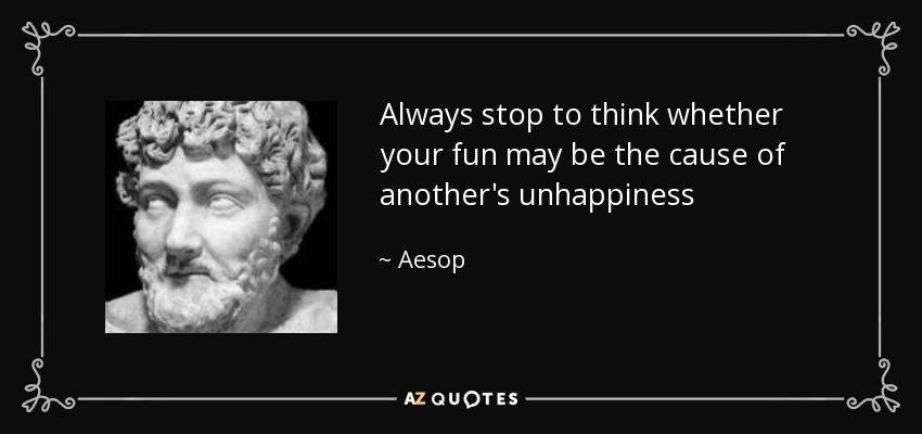 Always stop to think whether your fun may be the cause of another's unhappiness - Aesop