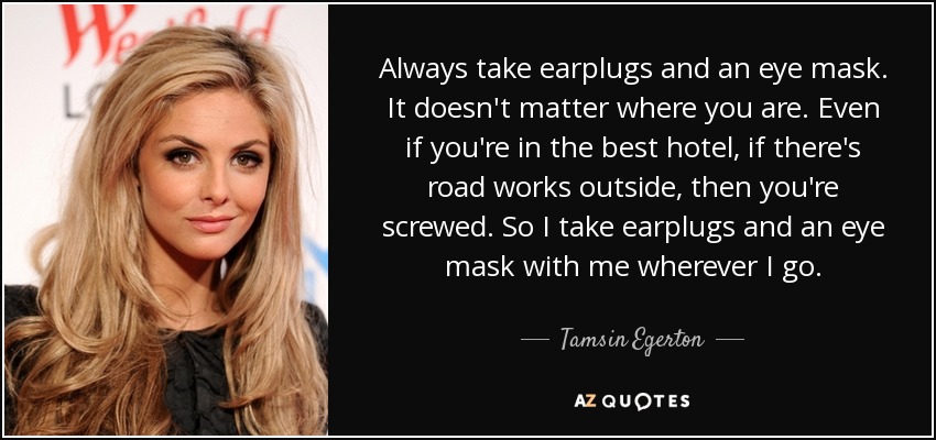 Always take earplugs and an eye mask. It doesn't matter where you are. Even if you're in the best hotel, if there's road works outside, then you're screwed. So I take earplugs and an eye mask with me wherever I go. - Tamsin Egerton