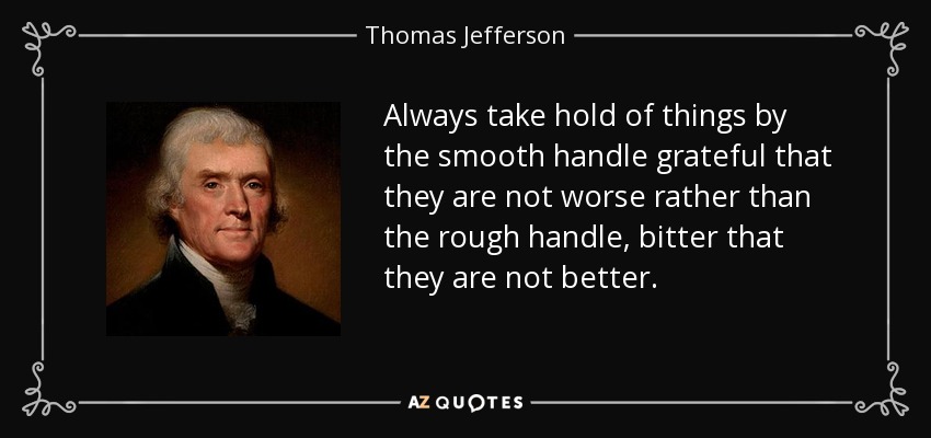 Always take hold of things by the smooth handle grateful that they are not worse rather than the rough handle, bitter that they are not better. - Thomas Jefferson