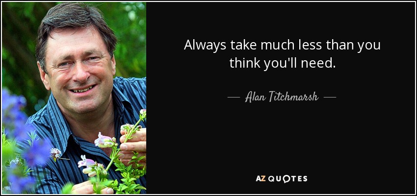 Always take much less than you think you'll need. - Alan Titchmarsh