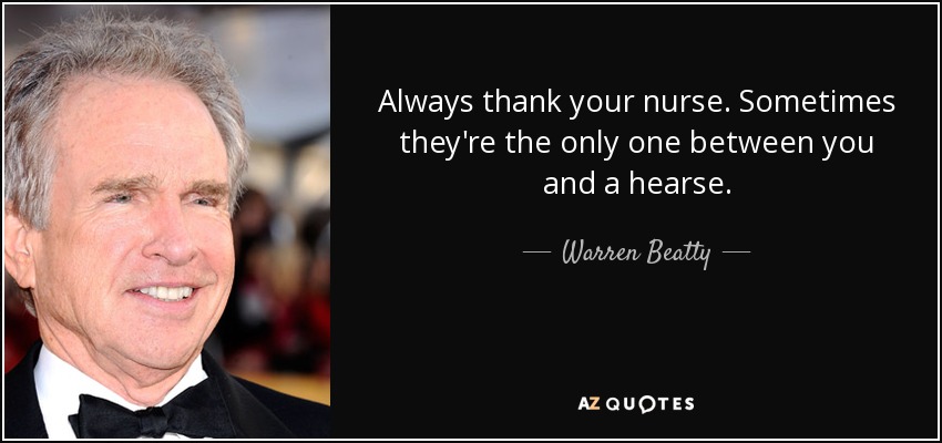 Always thank your nurse. Sometimes they're the only one between you and a hearse. - Warren Beatty
