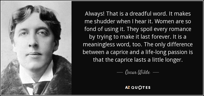 Always! That is a dreadful word. It makes me shudder when I hear it. Women are so fond of using it. They spoil every romance by trying to make it last forever. It is a meaningless word, too. The only difference between a caprice and a life-long passion is that the caprice lasts a little longer. - Oscar Wilde