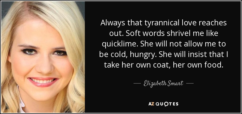 Always that tyrannical love reaches out. Soft words shrivel me like quicklime. She will not allow me to be cold, hungry. She will insist that I take her own coat, her own food. - Elizabeth Smart
