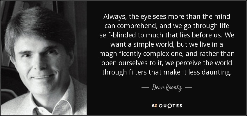 Always, the eye sees more than the mind can comprehend, and we go through life self-blinded to much that lies before us. We want a simple world, but we live in a magnificently complex one, and rather than open ourselves to it, we perceive the world through filters that make it less daunting. - Dean Koontz