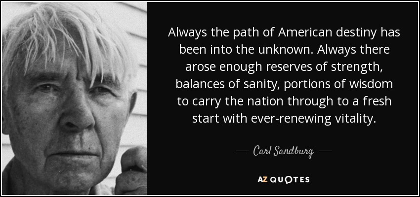 Always the path of American destiny has been into the unknown. Always there arose enough reserves of strength, balances of sanity, portions of wisdom to carry the nation through to a fresh start with ever-renewing vitality. - Carl Sandburg