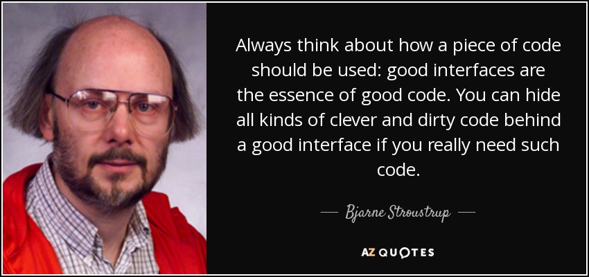 Always think about how a piece of code should be used: good interfaces are the essence of good code. You can hide all kinds of clever and dirty code behind a good interface if you really need such code. - Bjarne Stroustrup