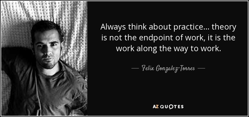 Always think about practice... theory is not the endpoint of work, it is the work along the way to work. - Felix Gonzalez-Torres