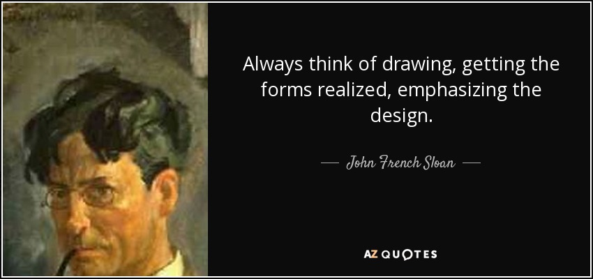 Always think of drawing, getting the forms realized, emphasizing the design. - John French Sloan