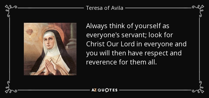 Always think of yourself as everyone's servant; look for Christ Our Lord in everyone and you will then have respect and reverence for them all. - Teresa of Avila