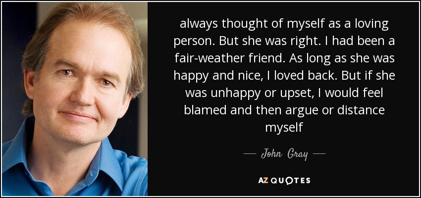 always thought of myself as a loving person. But she was right. I had been a fair-weather friend. As long as she was happy and nice, I loved back. But if she was unhappy or upset, I would feel blamed and then argue or distance myself - John  Gray