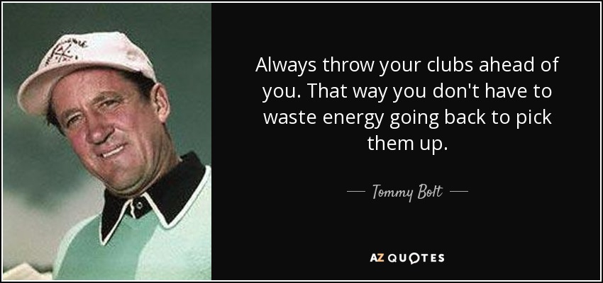 Always throw your clubs ahead of you. That way you don't have to waste energy going back to pick them up. - Tommy Bolt
