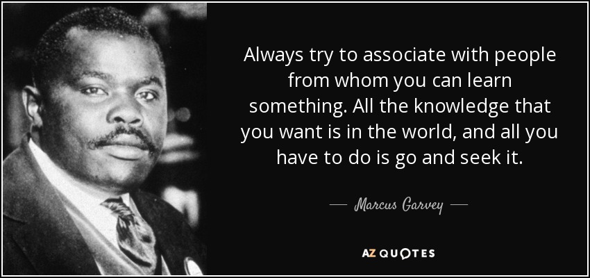 Always try to associate with people from whom you can learn something. All the knowledge that you want is in the world, and all you have to do is go and seek it. - Marcus Garvey