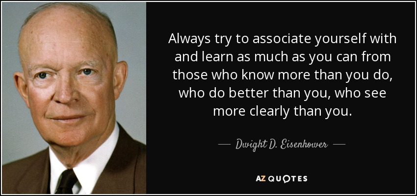 Always try to associate yourself with and learn as much as you can from those who know more than you do, who do better than you, who see more clearly than you. - Dwight D. Eisenhower