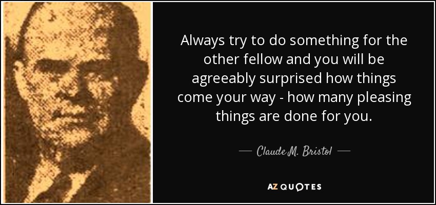 Always try to do something for the other fellow and you will be agreeably surprised how things come your way - how many pleasing things are done for you. - Claude M. Bristol