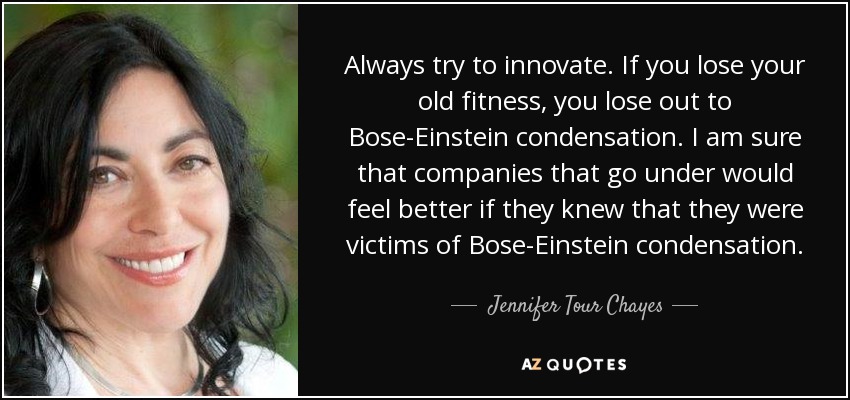 Always try to innovate. If you lose your old fitness, you lose out to Bose-Einstein condensation. I am sure that companies that go under would feel better if they knew that they were victims of Bose-Einstein condensation. - Jennifer Tour Chayes