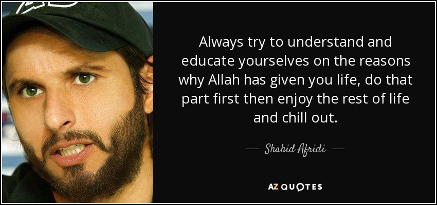 Always try to understand and educate yourselves on the reasons why Allah has given you life, do that part first then enjoy the rest of life and chill out. - Shahid Afridi