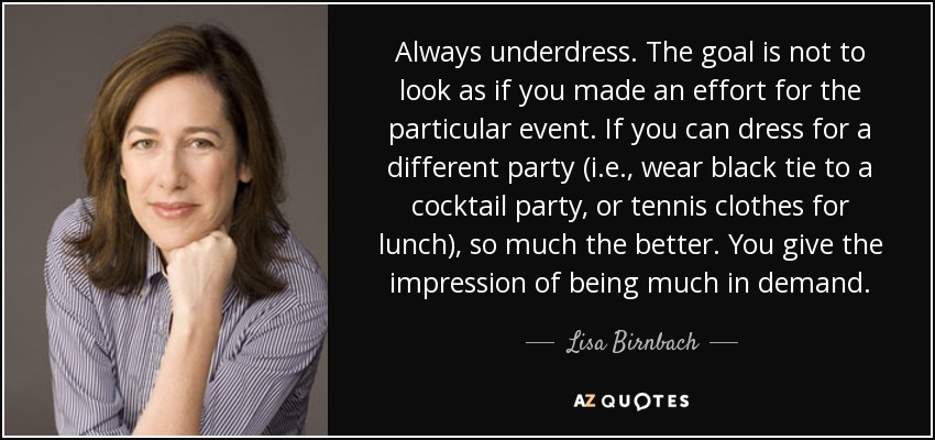 Always underdress. The goal is not to look as if you made an effort for the particular event. If you can dress for a different party (i.e., wear black tie to a cocktail party, or tennis clothes for lunch), so much the better. You give the impression of being much in demand. - Lisa Birnbach