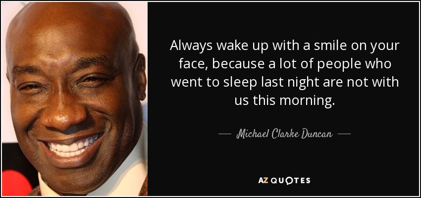 Always wake up with a smile on your face, because a lot of people who went to sleep last night are not with us this morning. - Michael Clarke Duncan