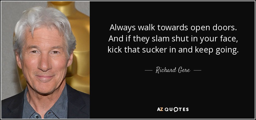 Always walk towards open doors. And if they slam shut in your face, kick that sucker in and keep going. - Richard Gere